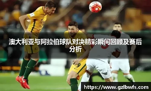澳大利亚与阿拉伯球队对决精彩瞬间回顾及赛后分析